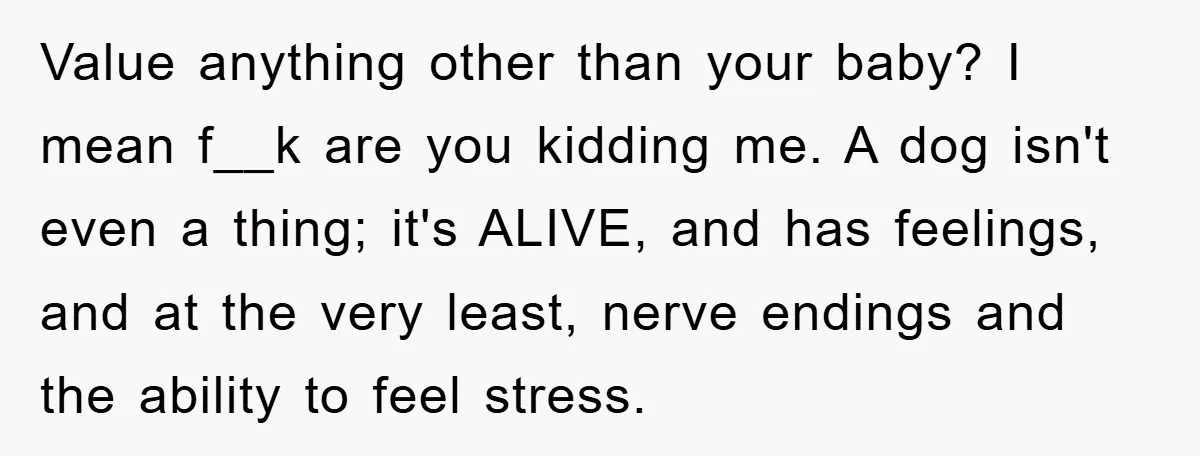 Value anything other than your baby? I mean f__k are you kidding me. A dog isn't even a thing; it's ALIVE, and has feelings, and at the very least, nerve...