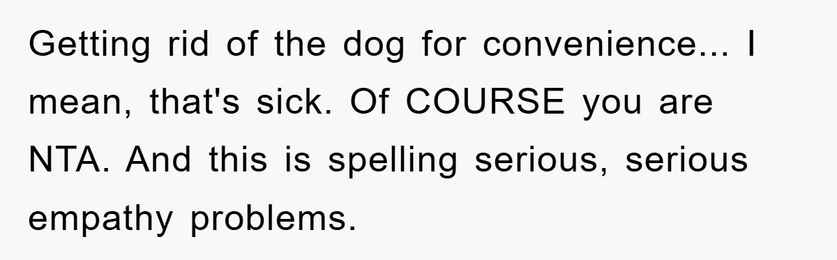 Getting rid of the dog for convenience... I mean, that's sick. Of COURSE you are NTA. And this is spelling serious, serious empathy problems.