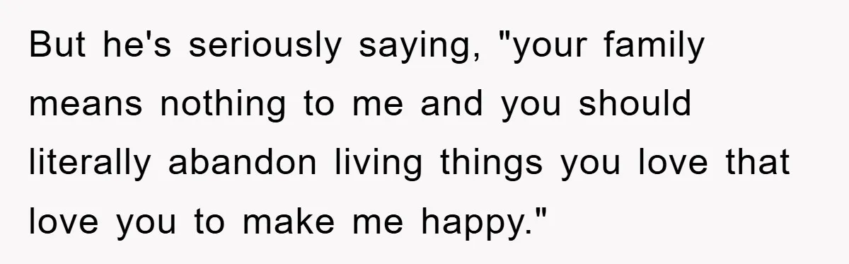 But he's seriously saying, "your family means nothing to me and you should literally abandon living things you love that love you to make me happy."