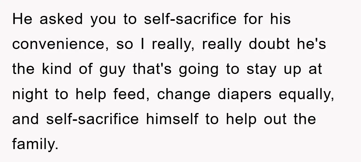 He asked you to self-sacrifice for his convenience, so I really, really doubt he's the kind of guy that's going to stay up at night to help feed, change diapers...