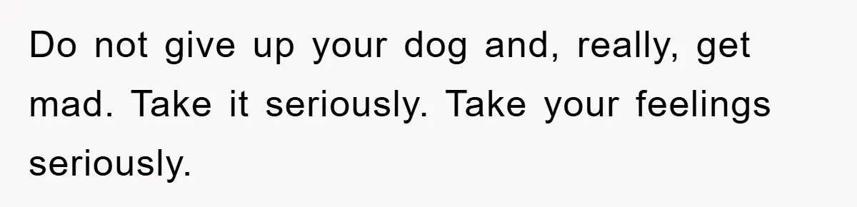 Do not give up your dog and, really, get mad. Take it seriously. Take your feelings seriously.