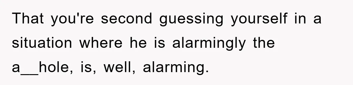 That you're second guessing yourself in a situation where he is alarmingly the a__hole, is, well, alarming.