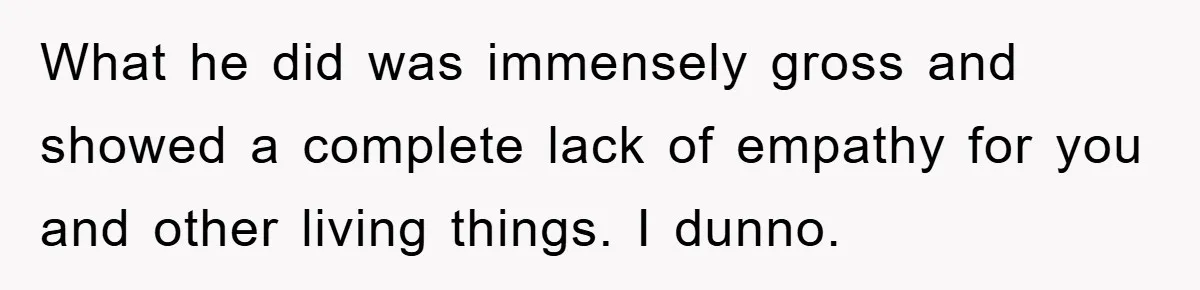 What he did was immensely gross and showed a complete lack of empathy for you and other living things. I dunno.