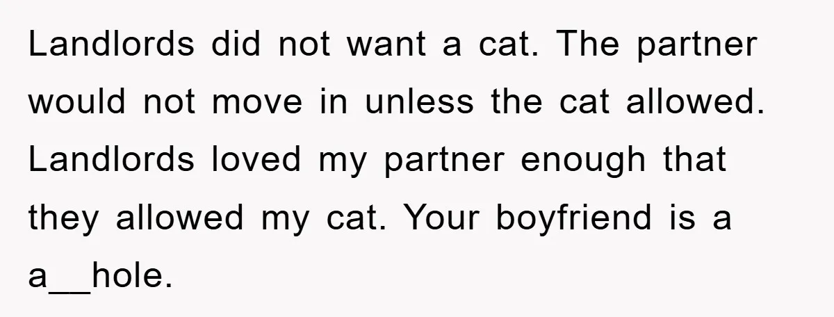Landlords did not want a cat. The partner would not move in unless the cat allowed. Landlords loved my partner enough that they allowed my cat. Your boyfriend is a...
