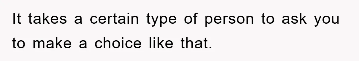 It takes a certain type of person to ask you to make a choice like that.