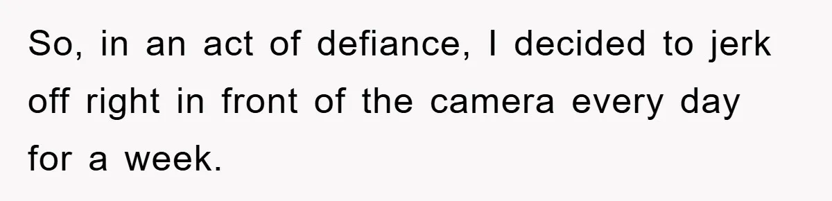 So, in an act of defiance, I decided to jerk off right in front of the camera every day for a week.