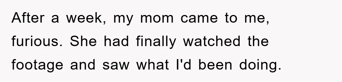 After a week, my mom came to me, furious. She had finally watched the footage and saw what I'd been doing.