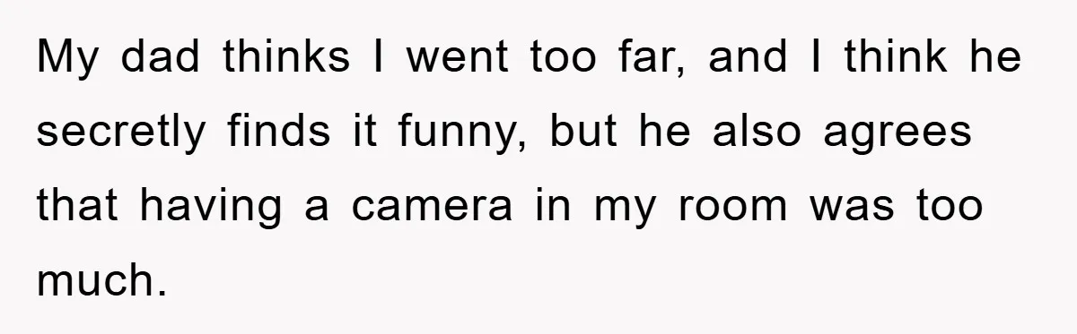 My dad thinks I went too far, and I think he secretly finds it funny, but he also agrees that having a camera in my room was too much.