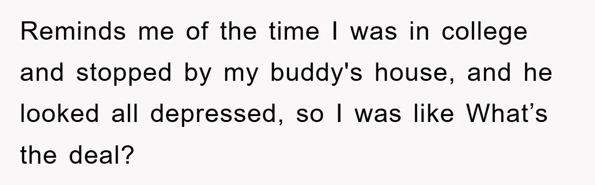 Reminds me of the time I was in college and stopped by my buddy's house, and he looked all depressed, so I was like What’s the deal?