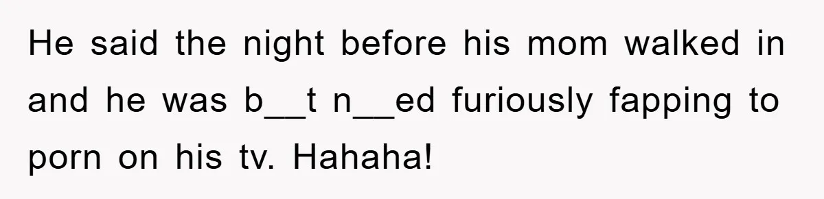 He said the night before his mom walked in and he was b__t n__ed furiously fapping to porn on his tv. Hahaha!