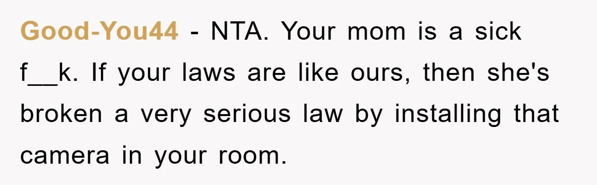 Good-You44 − NTA. Your mom is a sick f__k. If your laws are like ours, then she's broken a very serious law by installing that camera in your room.