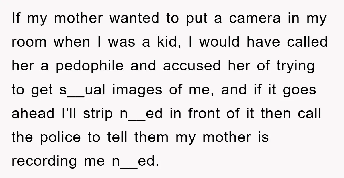 If my mother wanted to put a camera in my room when I was a kid, I would have called her a pedophile and accused her of trying to get...