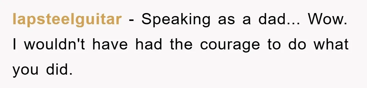 lapsteelguitar − Speaking as a dad... Wow. I wouldn't have had the courage to do what you did.