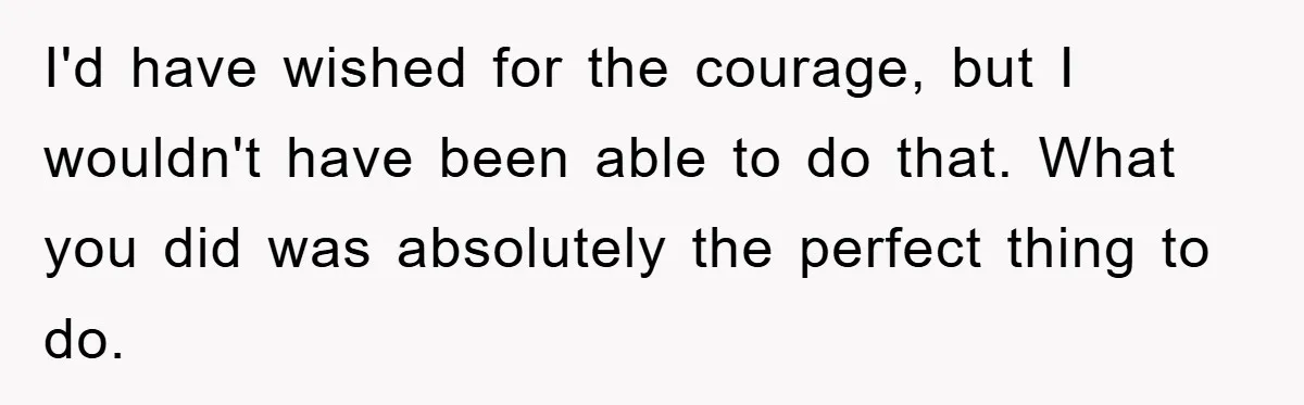 I'd have wished for the courage, but I wouldn't have been able to do that. What you did was absolutely the perfect thing to do.