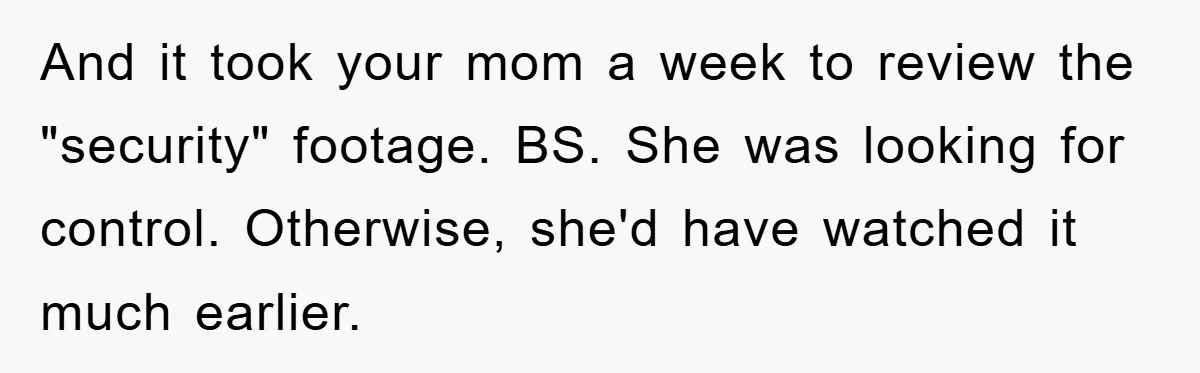 And it took your mom a week to review the "security" footage. BS. She was looking for control. Otherwise, she'd have watched it much earlier.