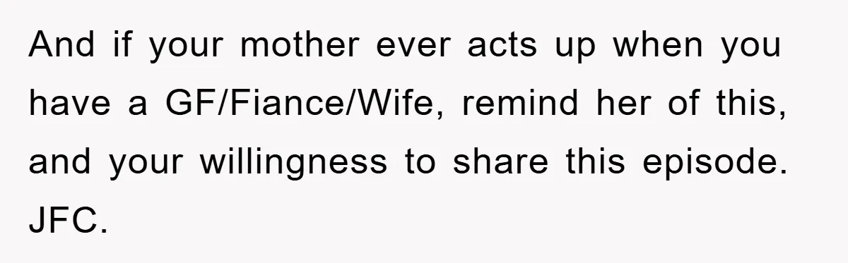 And if your mother ever acts up when you have a GF/Fiance/Wife, remind her of this, and your willingness to share this episode. JFC.