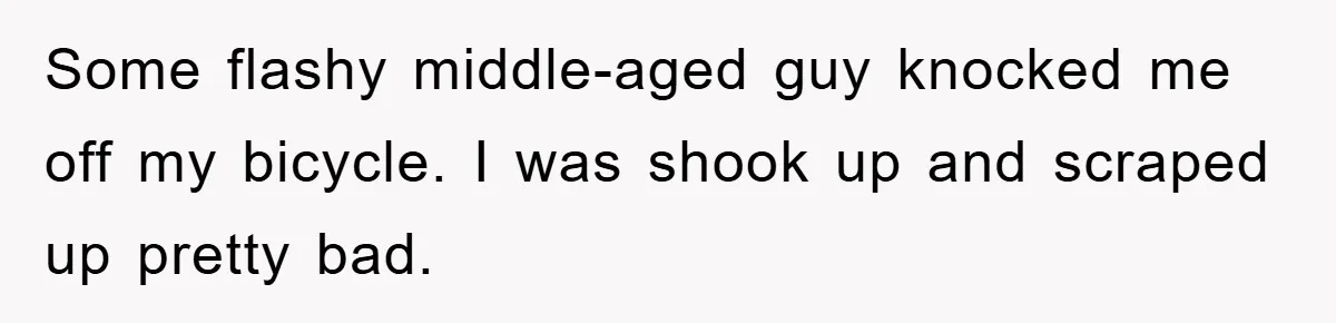 Some flashy middle-aged guy knocked me off my bicycle. I was shook up and scraped up pretty bad.