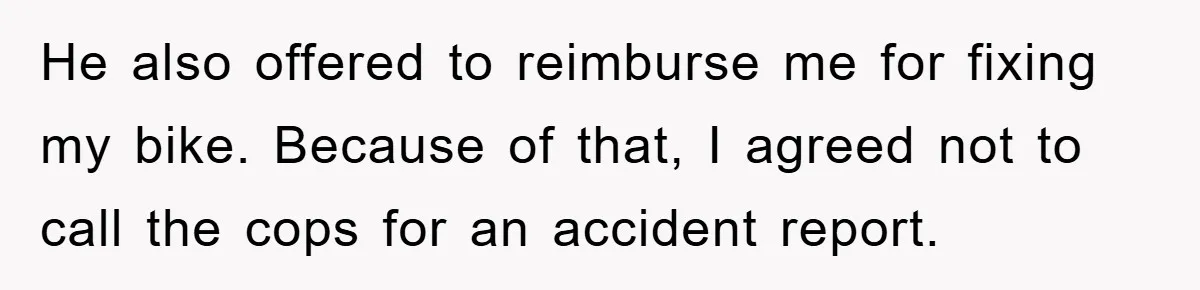 He also offered to reimburse me for fixing my bike. Because of that, I agreed not to call the cops for an accident report.