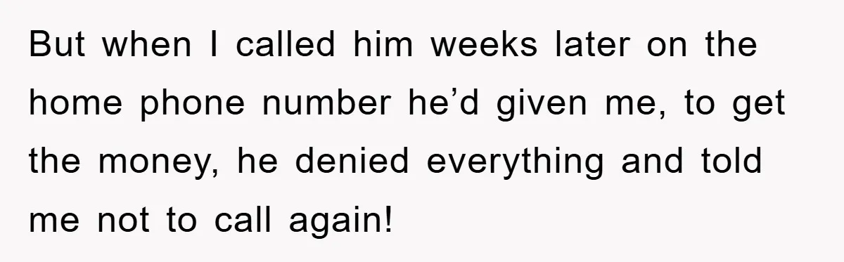 But when I called him weeks later on the home phone number he’d given me, to get the money, he denied everything and told me not to call again!