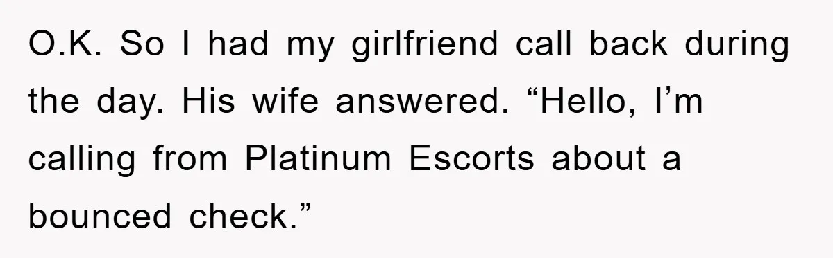O.K. So I had my girlfriend call back during the day. His wife answered. “Hello, I’m calling from Platinum Escorts about a bounced check.”