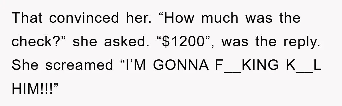That convinced her. “How much was the check?” she asked. “$1200”, was the reply. She screamed “I’M GONNA F__KING K__L HIM!!!”