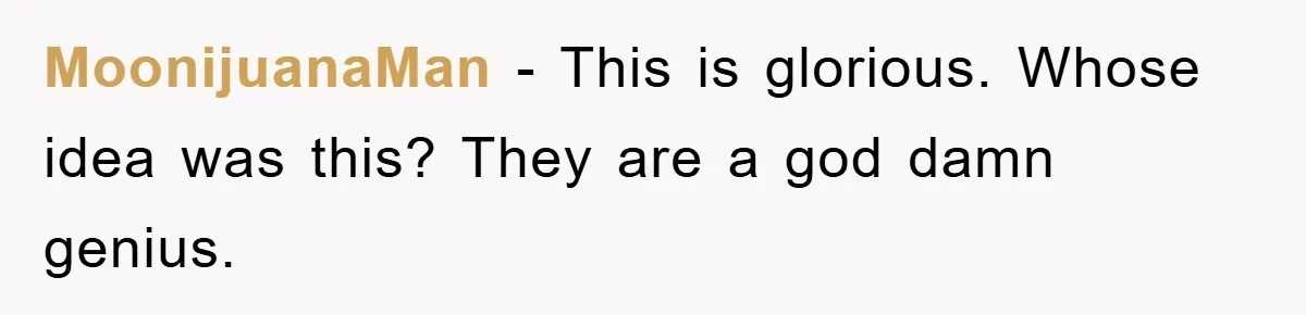 MoonijuanaMan − This is glorious. Whose idea was this? They are a god damn genius.