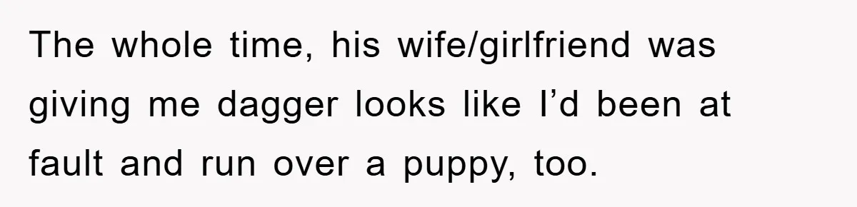 The whole time, his wife/girlfriend was giving me dagger looks like I’d been at fault and run over a puppy, too.