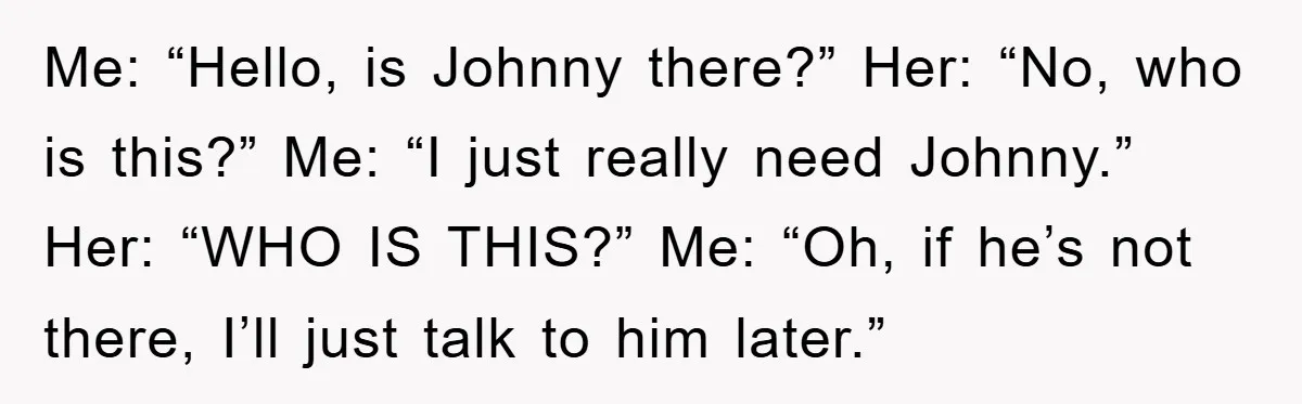 Me: “Hello, is Johnny there?” Her: “No, who is this?” Me: “I just really need Johnny.” Her: “WHO IS THIS?” Me: “Oh, if he’s not there, I’ll just talk to...