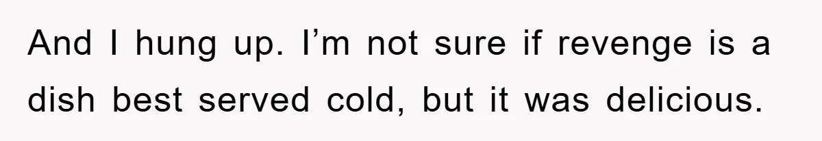 And I hung up. I’m not sure if revenge is a dish best served cold, but it was delicious.