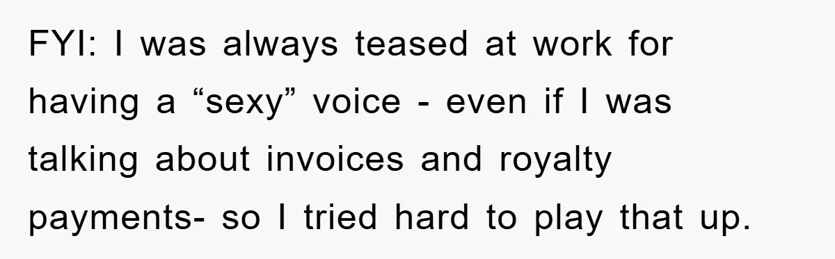 FYI: I was always teased at work for having a “sexy” voice - even if I was talking about invoices and royalty payments- so I tried hard to play that...