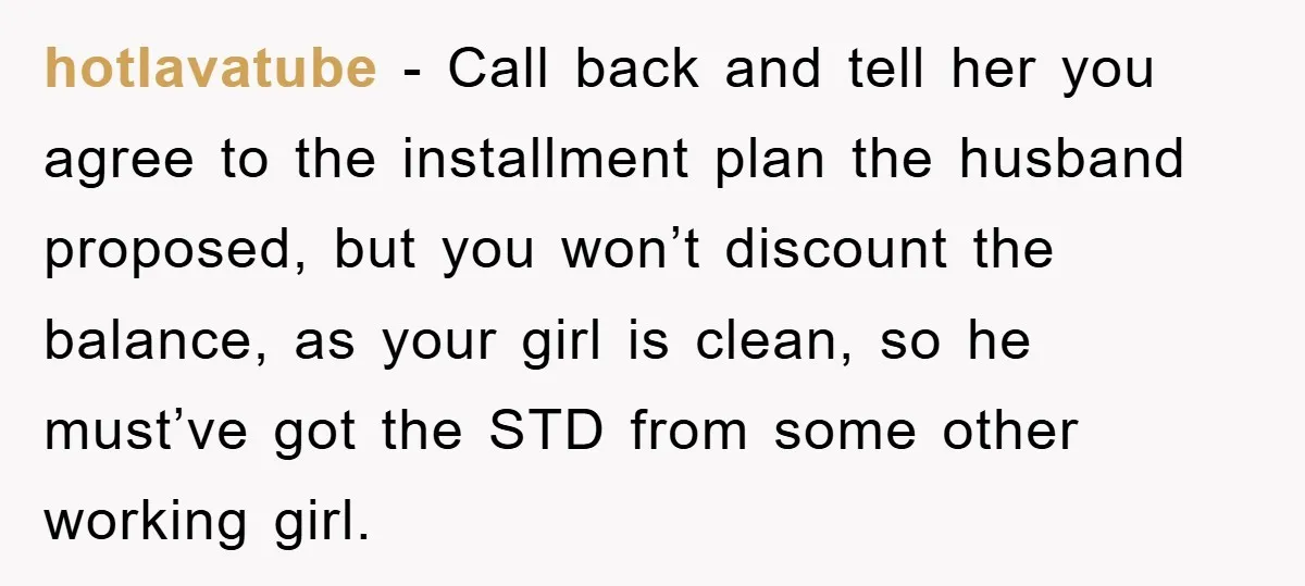 hotlavatube − Call back and tell her you agree to the installment plan the husband proposed, but you won’t discount the balance, as your girl is clean, so he must’ve...