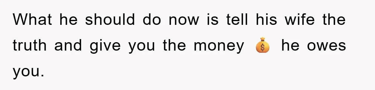 What he should do now is tell his wife the truth and give you the money 💰 he owes you.