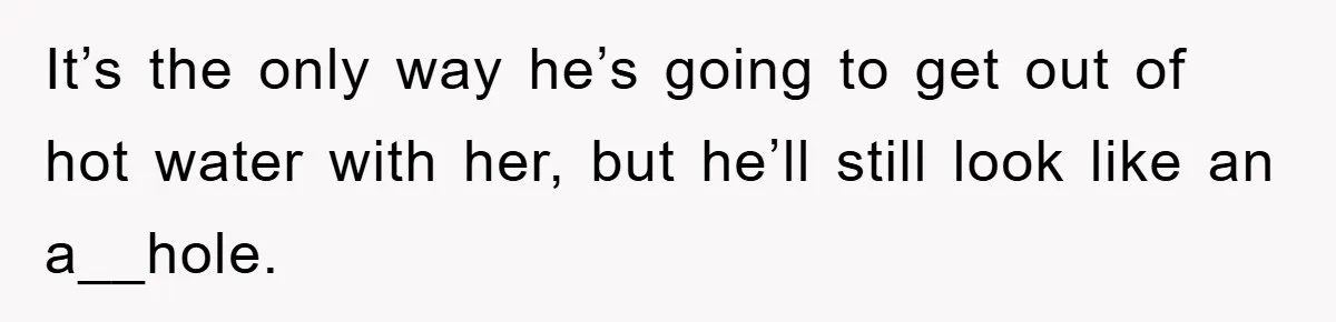 It’s the only way he’s going to get out of hot water with her, but he’ll still look like an a__hole.