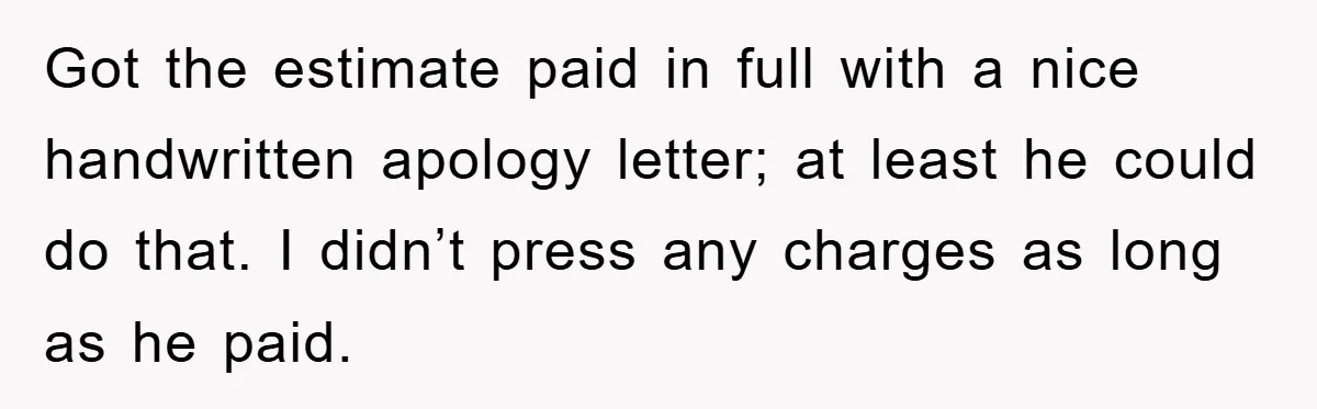 Got the estimate paid in full with a nice handwritten apology letter; at least he could do that. I didn’t press any charges as long as he paid.