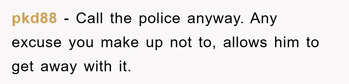 pkd88 − Call the police anyway. Any excuse you make up not to, allows him to get away with it.