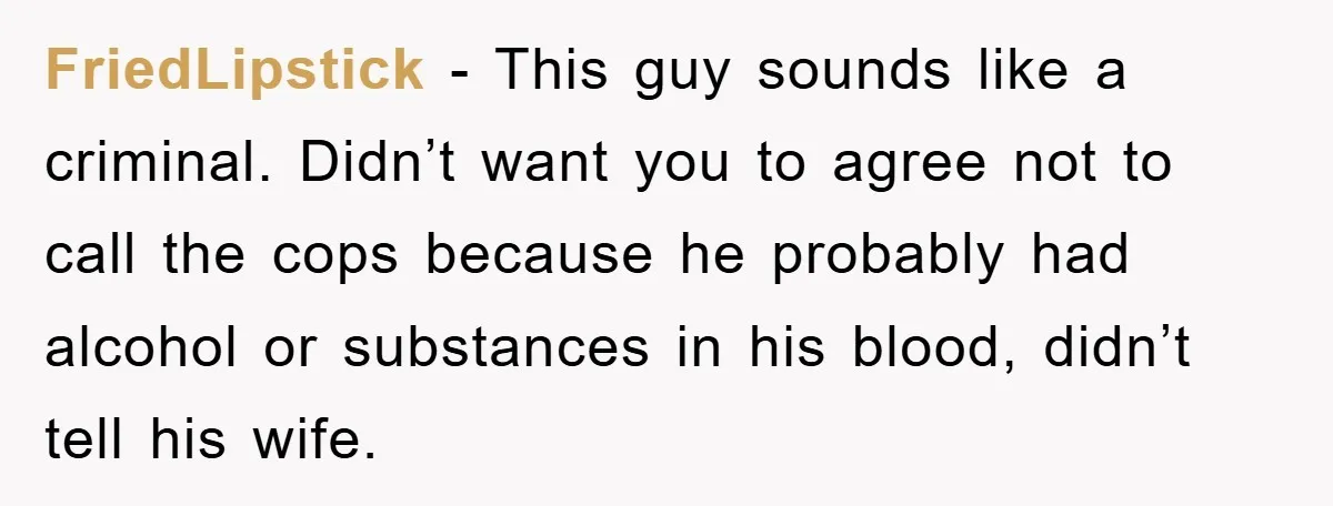 FriedLipstick − This guy sounds like a criminal. Didn’t want you to agree not to call the cops because he probably had alcohol or substances in his blood, didn’t tell...