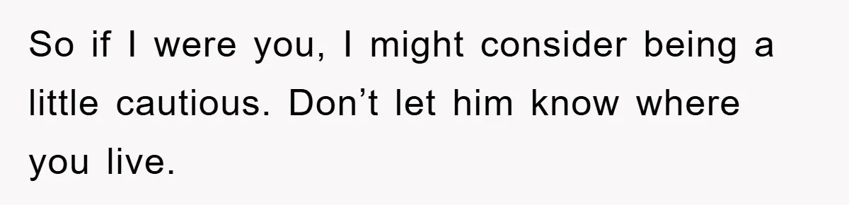 So if I were you, I might consider being a little cautious. Don’t let him know where you live.