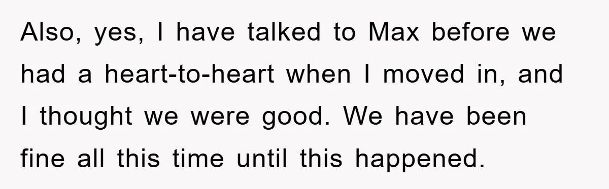 Also, yes, I have talked to Max before we had a heart-to-heart when I moved in, and I thought we were good. We have been fine all this time until...