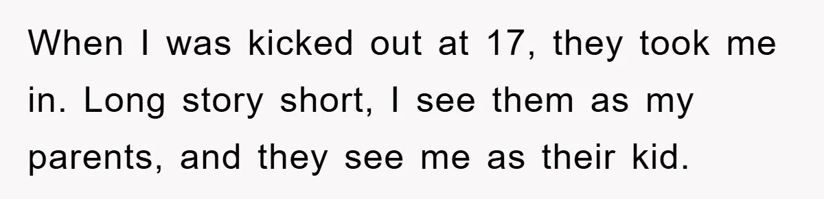 When I was kicked out at 17, they took me in. Long story short, I see them as my parents, and they see me as their kid.