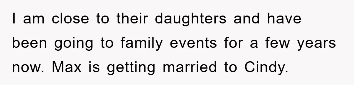 I am close to their daughters and have been going to family events for a few years now. Max is getting married to Cindy.