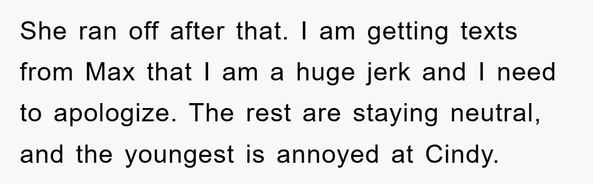 She ran off after that. I am getting texts from Max that I am a huge jerk and I need to apologize. The rest are staying neutral, and the youngest...