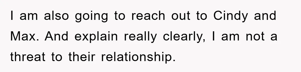 I am also going to reach out to Cindy and Max. And explain really clearly, I am not a threat to their relationship.