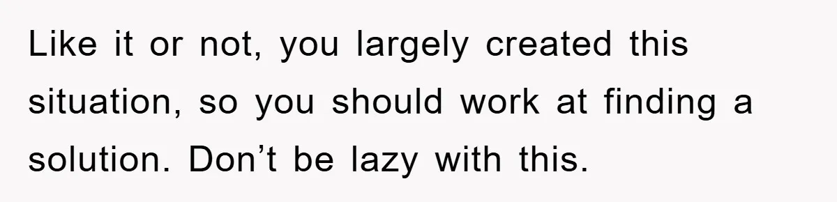 Like it or not, you largely created this situation, so you should work at finding a solution. Don’t be lazy with this.