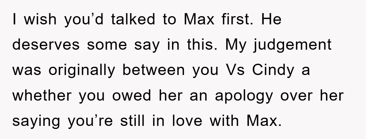 I wish you’d talked to Max first. He deserves some say in this. My judgement was originally between you Vs Cindy a whether you owed her an apology over her...