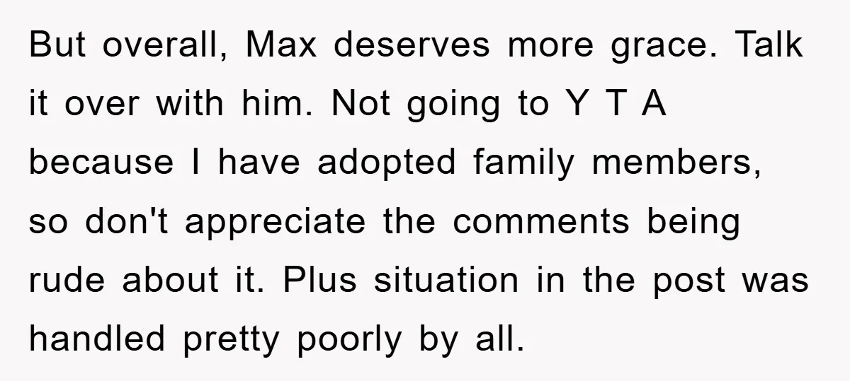 But overall, Max deserves more grace. Talk it over with him. Not going to Y T A because I have adopted family members, so don't appreciate the comments being rude...