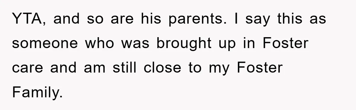 YTA, and so are his parents. I say this as someone who was brought up in Foster care and am still close to my Foster Family.