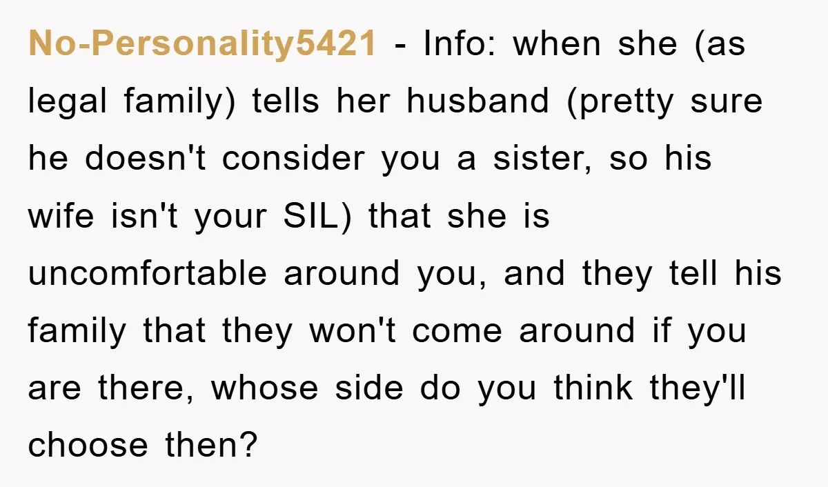 No-Personality5421 − Info: when she (as legal family) tells her husband (pretty sure he doesn't consider you a sister, so his wife isn't your SIL) that she is uncomfortable around...