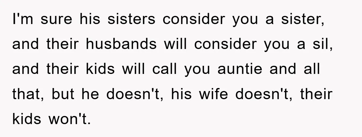 I'm sure his sisters consider you a sister, and their husbands will consider you a sil, and their kids will call you auntie and all that, but he doesn't, his...