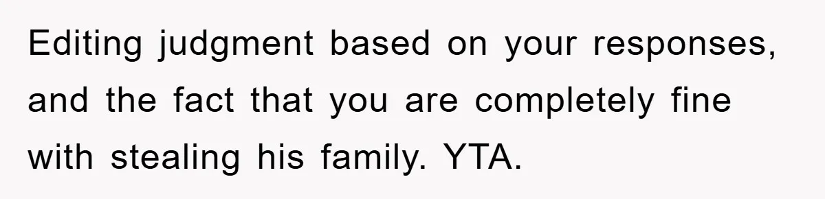 Editing judgment based on your responses, and the fact that you are completely fine with stealing his family. YTA.