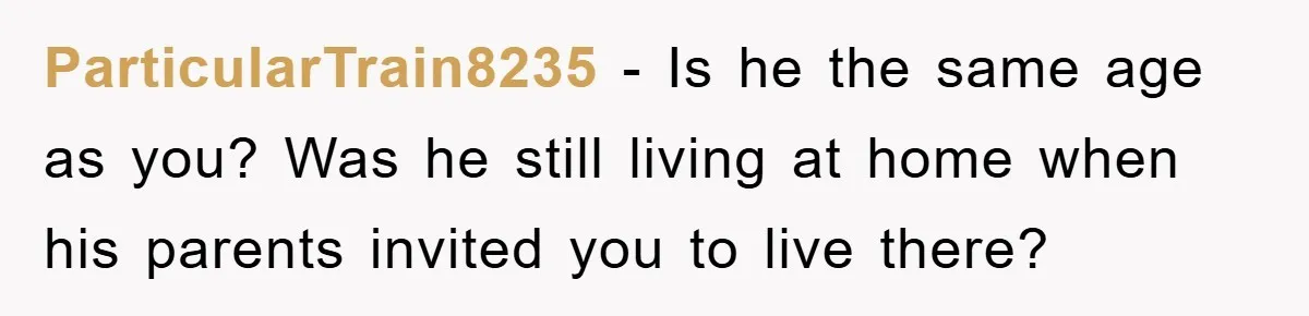 ParticularTrain8235 − Is he the same age as you? Was he still living at home when his parents invited you to live there?